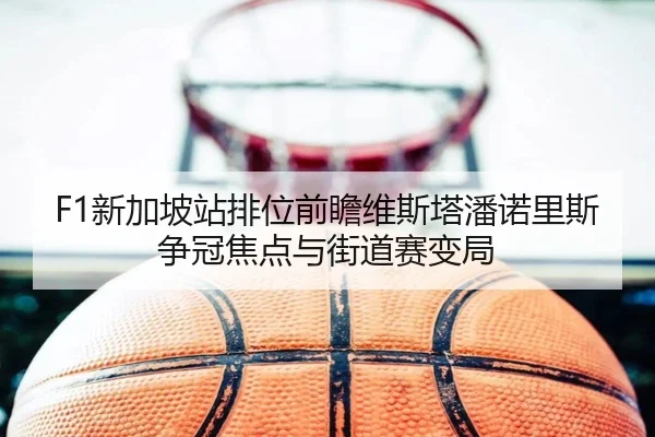 F1新加坡站排位前瞻维斯塔潘诺里斯争冠焦点与街道赛变局